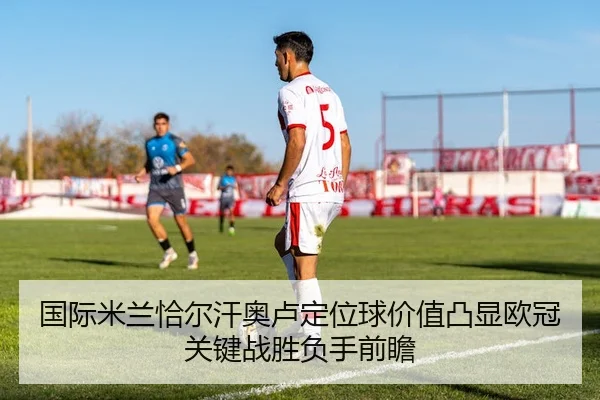 国际米兰恰尔汗奥卢定位球价值凸显欧冠关键战胜负手前瞻