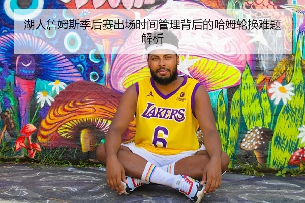湖人詹姆斯季后赛出场时间管理背后的哈姆轮换难题解析（kaiyun）