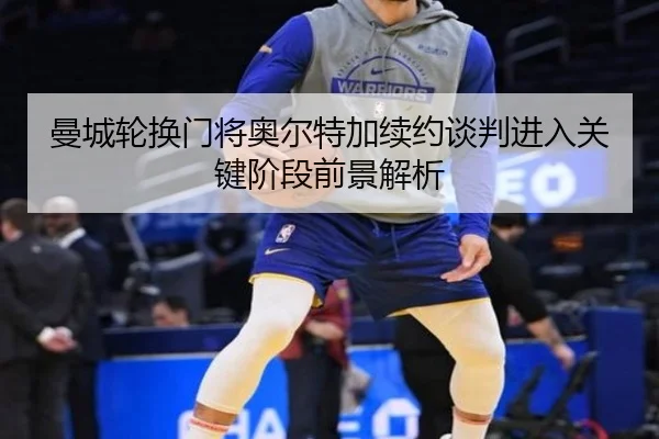 曼城轮换门将奥尔特加续约谈判进入关键阶段前景解析
