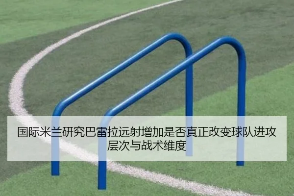 国际米兰研究巴雷拉远射增加是否真正改变球队进攻层次与战术维度（kaiyun）