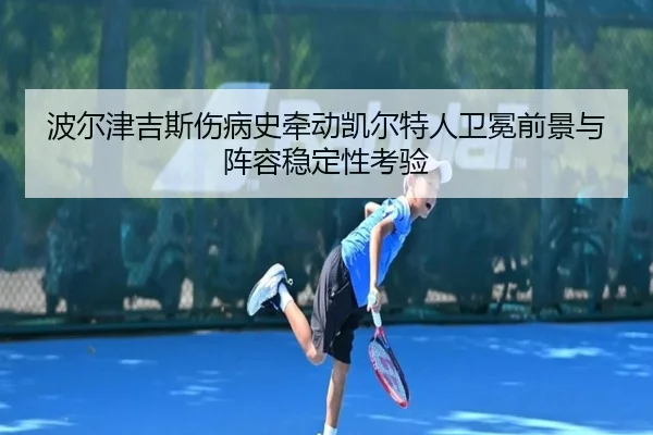 波尔津吉斯伤病史牵动凯尔特人卫冕前景与阵容稳定性考验（kaiyun）