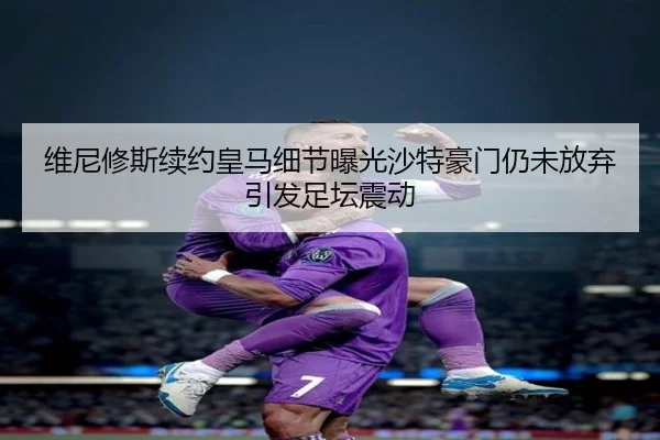 维尼修斯续约皇马细节曝光沙特豪门仍未放弃引发足坛震动（kaiyun）