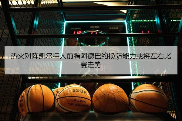 热火对阵凯尔特人前瞻阿德巴约换防能力或将左右比赛走势（kaiyun）